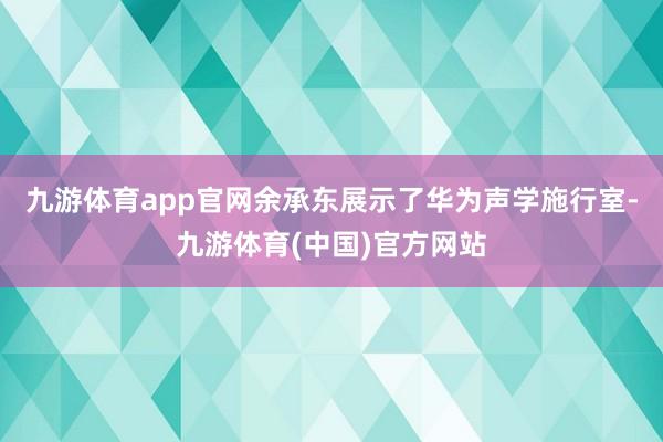 九游体育app官网余承东展示了华为声学施行室-九游体育(中国)官方网站