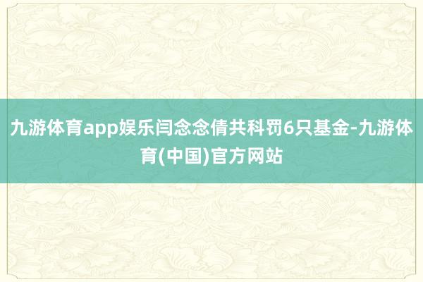 九游体育app娱乐闫念念倩共科罚6只基金-九游体育(中国)官方网站