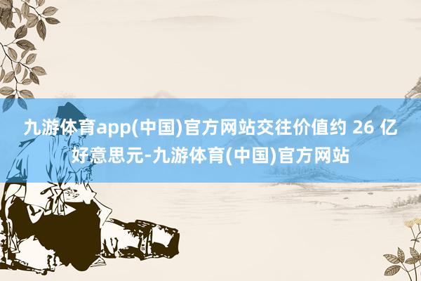 九游体育app(中国)官方网站交往价值约 26 亿好意思元-九游体育(中国)官方网站