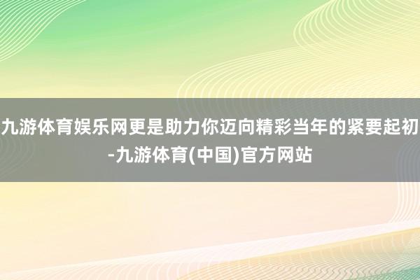 九游体育娱乐网更是助力你迈向精彩当年的紧要起初-九游体育(中国)官方网站