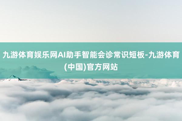 九游体育娱乐网AI助手智能会诊常识短板-九游体育(中国)官方网站