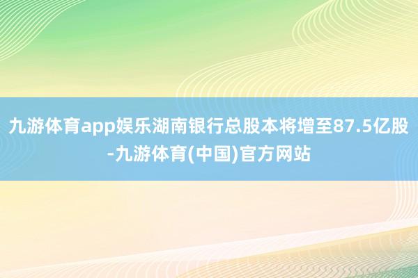 九游体育app娱乐湖南银行总股本将增至87.5亿股-九游体育(中国)官方网站