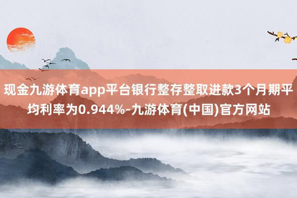 现金九游体育app平台银行整存整取进款3个月期平均利率为0.944%-九游体育(中国)官方网站