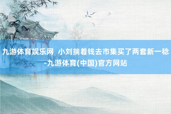 九游体育娱乐网  小刘揣着钱去市集买了两套新一稔-九游体育(中国)官方网站
