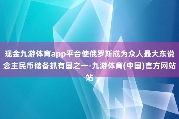 现金九游体育app平台使俄罗斯成为众人最大东说念主民币储备抓有国之一-九游体育(中国)官方网站