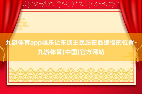 九游体育app娱乐让东谈主民站在最缓慢的位置-九游体育(中国)官方网站