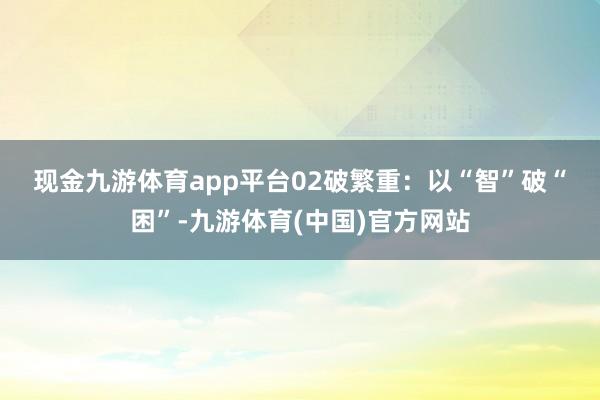 现金九游体育app平台　　02　　破繁重：以“智”破“困”-九游体育(中国)官方网站