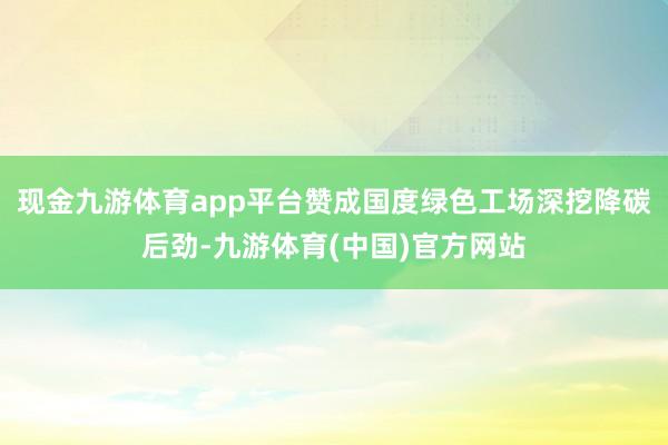 现金九游体育app平台赞成国度绿色工场深挖降碳后劲-九游体育(中国)官方网站