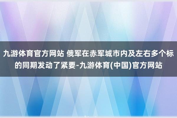 九游体育官方网站 俄军在赤军城市内及左右多个标的同期发动了紧要-九游体育(中国)官方网站