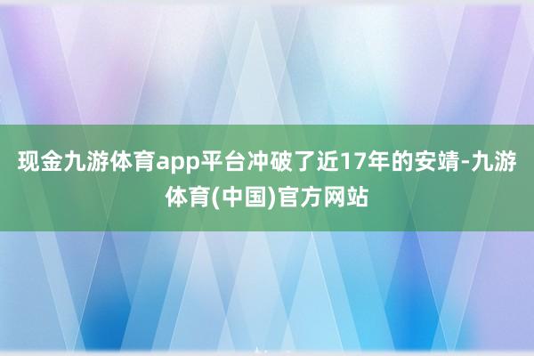 现金九游体育app平台冲破了近17年的安靖-九游体育(中国)官方网站
