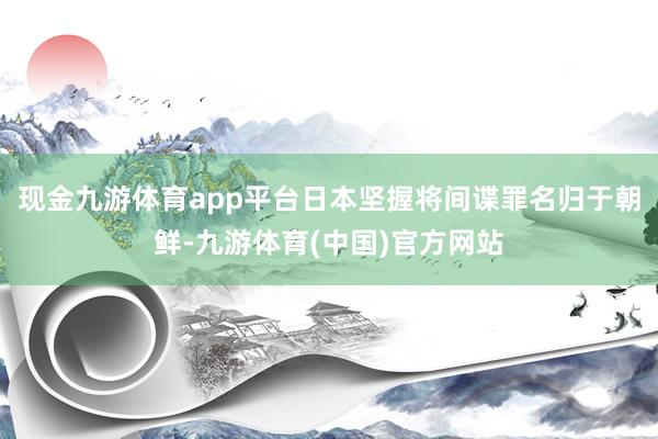 现金九游体育app平台日本坚握将间谍罪名归于朝鲜-九游体育(中国)官方网站
