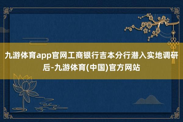 九游体育app官网工商银行吉本分行潜入实地调研后-九游体育(中国)官方网站