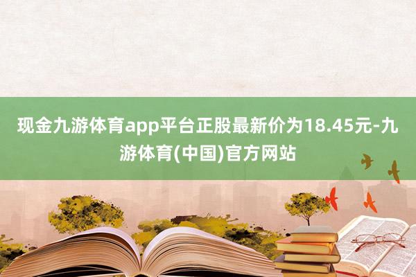 现金九游体育app平台正股最新价为18.45元-九游体育(中国)官方网站