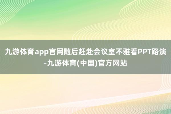 九游体育app官网随后赶赴会议室不雅看PPT路演-九游体育(中国)官方网站