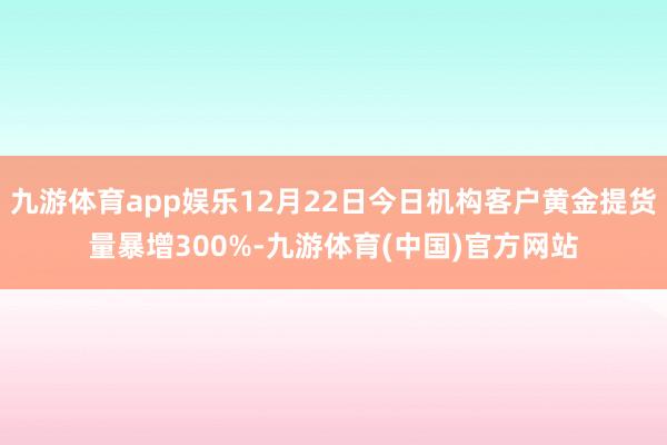 九游体育app娱乐12月22日今日机构客户黄金提货量暴增300%-九游体育(中国)官方网站
