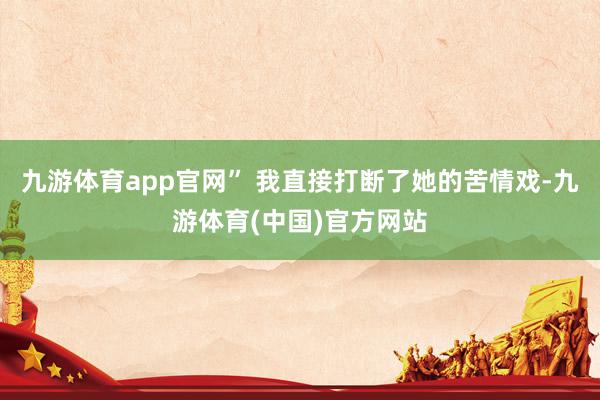 九游体育app官网” 我直接打断了她的苦情戏-九游体育(中国)官方网站