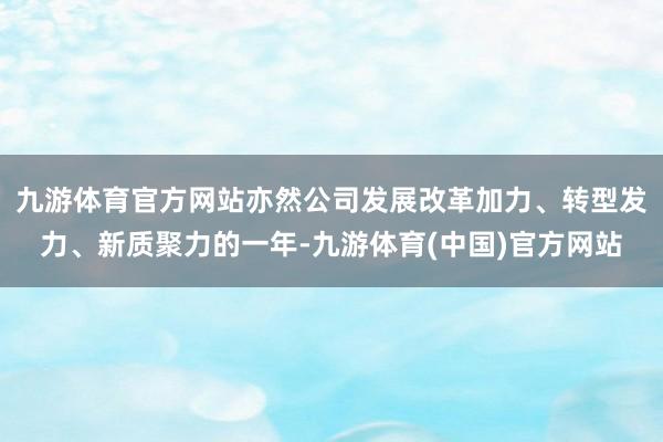 九游体育官方网站亦然公司发展改革加力、转型发力、新质聚力的一年-九游体育(中国)官方网站