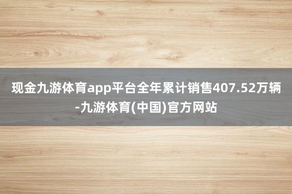 现金九游体育app平台全年累计销售407.52万辆-九游体育(中国)官方网站