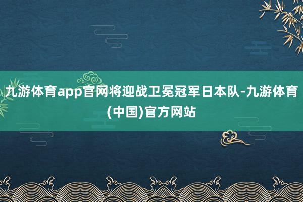 九游体育app官网将迎战卫冕冠军日本队-九游体育(中国)官方网站