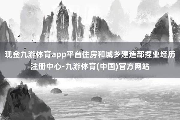 现金九游体育app平台住房和城乡建造部捏业经历注册中心-九游体育(中国)官方网站