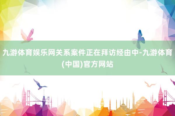 九游体育娱乐网关系案件正在拜访经由中-九游体育(中国)官方网站