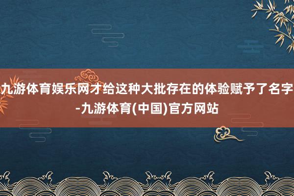 九游体育娱乐网才给这种大批存在的体验赋予了名字-九游体育(中国)官方网站