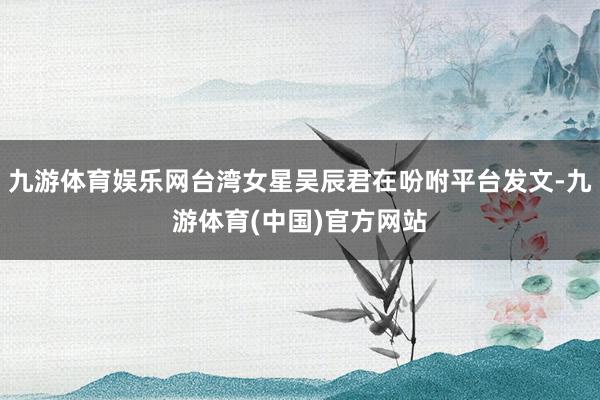 九游体育娱乐网台湾女星吴辰君在吩咐平台发文-九游体育(中国)官方网站