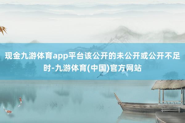现金九游体育app平台该公开的未公开或公开不足时-九游体育(中国)官方网站